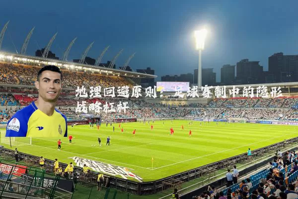地理回避原则:足球赛制中的隐形战略杠杆