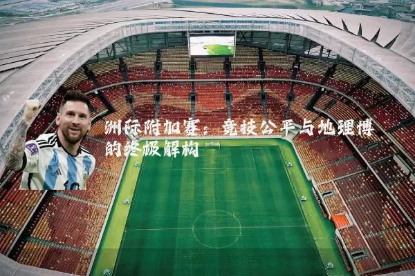 洲际附加赛:竞技公平与地理博弈的终极解构