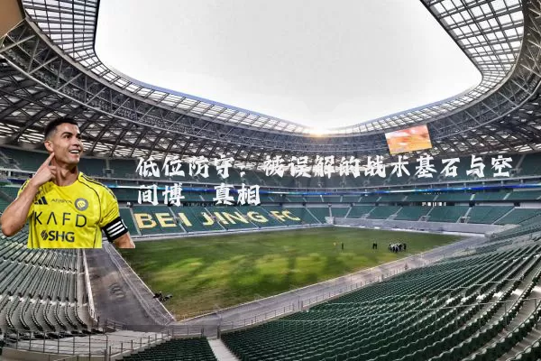 低位防守：被误解的战术基石与空间博弈真相