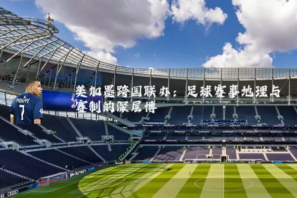 美加墨跨国联办:足球赛事地理与赛制的深层博弈