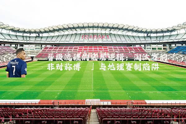 晋级流程的底层逻辑:淘汰赛的「非对称博弈」与地理赛制陷阱